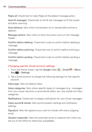 Page 114112Communication
Reply all: Checkmark to make Reply all the default message action.
Auto-ﬁt messages: Checkmark to shrink the messages to ﬁt the screen 
and allow zooming.
Auto-advance: Sets which conversation list is viewed after archive or 
deletion.
Message actions: Sets when to show the action icons on the message 
header. 
Conﬁrm before deleting: Checkmark to ask to conﬁrm before deleting a 
message.
Conﬁrm before archiving: Checkmark ask to conﬁrm before archiving a 
message.
Conﬁrm before sending:...