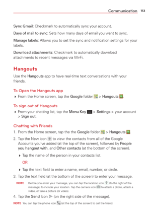 Page 115113Communication
Sync Gmail: Checkmark to automatically sync your account.
Days of mail to sync: Sets how many days of email you want to sync.
Manage labels: Allows you to set the sync and notiﬁcation settings for your 
labels.
Download attachments: Checkmark to automatically download 
attachments to recent messages via Wi-Fi.
Hangouts
Use the Hangouts app to have real-time text conversations with your 
friends.
To Open the Hangouts app
  From the Home screen, tap the Google folder  > Hangouts . 
To...