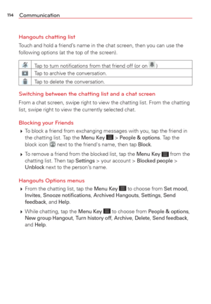 Page 116114Communication
Hangouts chatting list
Touch and hold a friend’s name in the chat screen, then you can use the 
following options (at the top of the screen).
Tap to turn notiﬁcations from that friend off (or on  )
Tap to archive the conversation.
Tap to delete the conversation.
Switching between the chatting list and a chat screen
From a chat screen, swipe right to view the chatting list. From the chat\
ting 
list, swipe right to view the currently selected chat.
Blocking your Friends 
  To block a...