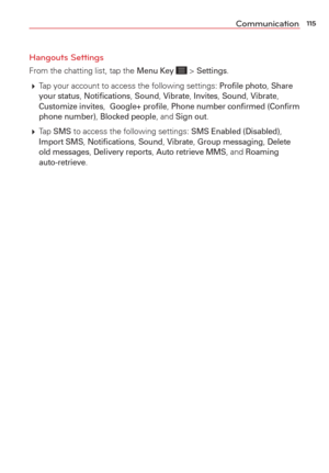 Page 117115Communication
Hangouts Settings
From the chatting list, tap the Menu Key  > Settings. 
  Tap your account to access the following settings: 
Proﬁle photo, Share 
your status, Notiﬁcations, Sound, Vibrate, Invites, Sound, Vibrate, Customize invites,  Google+ proﬁle, Phone number conﬁrmed (Conﬁrm 
phone number), Blocked people, and Sign out.
  Tap 
SMS to access the following settings: SMS Enabled (Disabled), Import SMS, Notiﬁcations, Sound, Vibrate, Group messaging, Delete 
old messages, Delivery...
