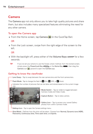 Page 118116Entertainment
Camera
The Camera app not only allows you to take high quality pictures and share 
them, but also includes many specialized features eliminating the need f\
or 
any other camera.
To open the Camera app
  From the Home screen, tap Camera  (in the QuickTap Bar).
 
OR
  From the Lock screen, swipe from the right edge of the screen to the 
left.
 
OR
  With the backlight off, press either of the Volume Keys  for a few 
seconds.
 TIP    If you’ve set your phone to use the Swipe unlock...