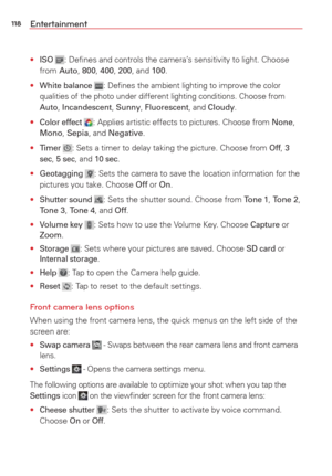 Page 120118Entertainment
• ISO : Deﬁnes and controls the camera’s sensitivity to light. Choose 
from Auto,  800, 400, 200, and 100.
• 
White balance : Deﬁnes the ambient lighting to improve the color 
qualities of the photo under different lighting conditions. Choose from 
Auto,  Incandescent,  Sunny, Fluorescent, and Cloudy.
• Color effect : Applies artistic effects to pictures. Choose from None, 
Mono,  Sepia, and Negative.
• 
Timer : Sets a timer to delay taking the picture. Choose from Off, 3 
sec, 5 sec,...