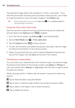 Page 122120Entertainment
The captured image retains the orientation in which it was taken.  If yo\
u 
hold the phone both vertically and horizontally to take pictures, you’\
ll need 
to rotate the phone to view full screen images in the 
Gallery app.
 TIP!    While viewing a photo, you can tap the Menu Key , then tap Rotate right/left to 
manually change its orientation.
Using the Time catch shot mode
Sets the camera to capture missing moments by taking ﬁve sequential 
pictures before the Capture button  is...