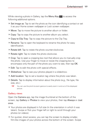 Page 123121Entertainment
While viewing a photo in Gallery, tap the Menu Key  to access the 
following additional options. 
  
Set image as: Tap to set the photo as the icon identifying a contact or set 
it as your Home screen wallpaper or Lock screen wallpaper.
  
Move: Tap to move the picture to another album or folder.
  
Copy: Tap to copy the picture to another album you select.
  
Copy to Clip Tray: Tap to copy the picture to the Clip Tray.
  
Rename: Tap to open the keyboard to rename the photo for...