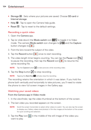 Page 126124Entertainment
• Storage  : Sets where your pictures are saved. Choose SD card or Internal storage.
• 
Help  : Tap to open the Camera help guide.
• 
Reset  : Tap to reset to the default settings.
Recording a quick video
1. Open the Camera app.
2.  Tap (or slide down) the 
Mode switch icon  to toggle it to Video 
mode. The camera Mode switch icon changes to  and the Capture 
button changes to .
3.  Point the lens toward the subject of the video.
4. Tap the Record button  once to start recording.
5.  The...