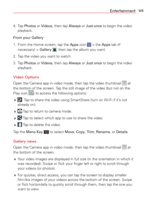 Page 127125Entertainment
4. Tap Photos or Videos, then tap Always or Just once to begin the video 
playback.
From your Gallery
1.  From the Home screen, tap the Apps icon  > the Apps tab (if 
necessary) > Gallery , then tap the album you want. 
2.  Tap the video you want to watch.
3. Tap 
Photos or Videos, then tap Always or Just once to begin the video 
playback.
Video Options
Open the Camera app in video mode, then tap the video thumbnail  at 
the bottom of the screen. Tap the still image of the video (but not...