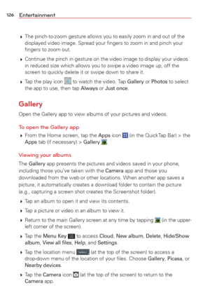 Page 128126Entertainment
 The pinch-to-zoom gesture allows you to easily zoom in and out of the 
displayed video image. Spread your ﬁngers to zoom in and pinch your 
ﬁngers to zoom out.
  Continue the pinch in gesture on the video image to display your videos 
in reduced size which allows you to swipe a video image up, off the 
screen to quickly delete it or swipe down to share it.
  Tap the play icon 
 to watch the video. Tap Gallery or Photos to select 
the app to use, then tap Always or Just once.
Gallery...