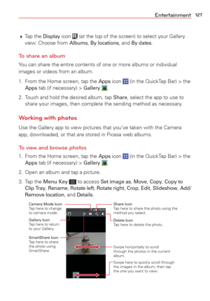 Page 129127Entertainment
 Tap  the Display icon  (at the top of the screen) to select your Gallery 
view. Choose from Albums, By locations, and By dates.
To share an album
You can share the entire contents of one or more albums or individual 
images or videos from an album.
1.  From the Home screen, tap the 
Apps icon  (in the QuickTap Bar) > the Apps tab (if necessary) > Gallery .
2.  Touch and hold the desired album, tap 
Share, select the app to use to 
share your images, then complete the sending method as...
