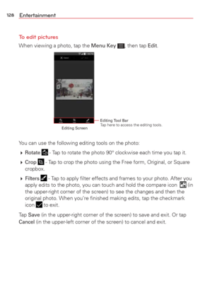 Page 130128Entertainment
To edit pictures
When viewing a photo, tap the Menu Key , then tap Edit.
Editing Tool Bar Tap here to access the editing tools.Editing Screen
You can use the following editing tools on the photo:
  
Rotate  - Tap to rotate the photo 90° clockwise each time you tap it.
  
Crop  - Tap to crop the photo using the Free form, Original, or Square 
cropbox.
  
Filters  - Tap to apply ﬁlter effects and frames to your photo. After you 
apply edits to the photo, you can touch and hold the...