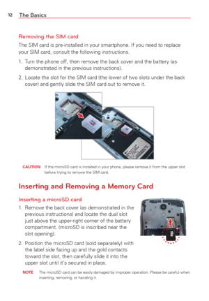 Page 1412The Basics
Removing the SIM card
The SIM card is pre-installed in your smartphone. If you need to replace\
 
your SIM card, consult the following instructions.
1.  Turn the phone off, then remove the back cover and the battery (as  demonstrated in the previous instructions).
2.  Locate the slot for the SIM card (the lower of two slots under the back\
  cover) and gently slide the SIM card out to remove it.
 CAUTION   If the microSD card is installed in your phone, please remove it from th\
e upper slot...