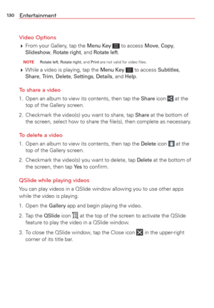 Page 132130Entertainment
Video Options
  From your Gallery, tap the Menu Key  to access Move, Copy, Slideshow, Rotate right, and Rotate left.
 NOTE Rotate left, Rotate right, and Print are not valid for video ﬁles.
 While a video is playing, tap the Menu Key  to access Subtitles, Share, Trim, Delete, Settings, Details, and Help. 
To share a video 
1.  Open an album to view its contents, then tap the Share icon  at the 
top of the Gallery screen.
2.  Checkmark the video(s) you want to share, tap 
Share at the...