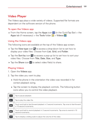 Page 133131Entertainment
Video Player
The Videos app plays a wide variety of videos. Supported ﬁle formats are 
dependent on the software version of the phone. 
To open the Videos app
 From the Home screen, tap the Apps icon  (in the QuickTap Bar) > the Apps tab (if necessary) > the Tools folder  > Videos . 
Using the Videos app
The following icons are available at the top of the Videos app screen.
 Tap  the 
View type icon  to access a drop-down list to set how to 
display your video ﬁles. Choose from List,...