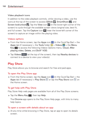 Page 134132Entertainment
Video playback icons
In addition to the video playback controls, while viewing a video, use t\
he 
icons at the top of the screen to access QSlide , SmartShare , and Screen lock/unlock . Tap the View icon  (in the lower-right corner of the 
screen) to cycle through the available screen views (original size, be\
st ﬁt, 
and full screen. Tap the 
Capture icon  (near the lower-left corner of the 
screen) to capture an image within the playing video.
Videos options
  From the Home screen,...