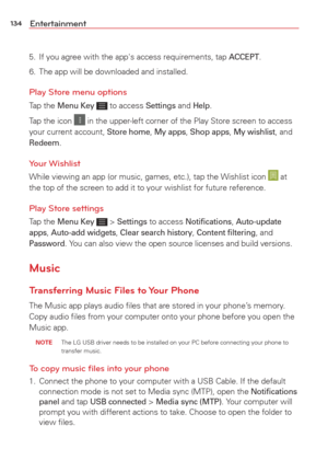 Page 136134Entertainment
5.  If you agree with the app's access requirements, tap ACCEPT.
6.  The app will be downloaded and installed.
Play Store menu options
Tap the Menu Key  to access Settings and Help. 
Tap the icon 
 in the upper-left corner of the Play Store screen to access 
your current account, Store home, My apps, Shop apps, My wishlist, and Redeem.
Your Wishlist
While viewing an app (or music, games, etc.), tap the Wishlist icon  at 
the top of the screen to add it to your wishlist for future...