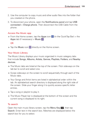 Page 137135Entertainment
2.  Use the computer to copy music and other audio ﬁles into the folder t\
hat you created on the phone.
3.  To disconnect your phone, open the Notiﬁcations panel and tap 
USB 
connected > Charge phone. Then disconnect the USB Cable from the 
phone.
Access the Music app
  From the Home screen, tap the Apps icon  (in the QuickTap Bar) > the Apps tab (if necessary) > Music .
 
OR
  Tap  the Music icon  directly on the Home screen.
Your Music Library
The Music Library displays your music...