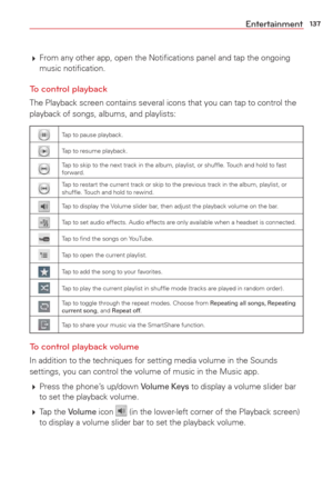 Page 139137Entertainment
 From any other app, open the Notiﬁcations panel and tap the ongoing 
music notiﬁcation.
To control playback
The Playback screen contains several icons that you can tap to control t\
he 
playback of songs, albums, and playlists: 
Tap to pause playback.
Tap to resume playback.
Tap to skip to the next track in the album, playlist, or shufﬂe. Touch and hold to fast 
forward.
Tap to restart the current track or skip to the previous track in the alb\
um, playlist, or 
shufﬂe. Touch and hold...
