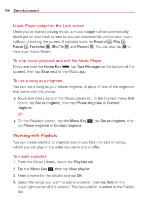 Page 140138Entertainment
Music Player widget on the Lock screen
Once you’ve started playing music, a music widget will be automatical\
ly 
displayed on your Lock screen so you can conveniently control your music\
 
without unlocking the screen. It includes icons for 
Rewind , Play , Pause , Favorites , Shufﬂe , and Repeat . You can also tap  to 
view your music library.
To stop music playback and exit the Music Player
Press and hold the Home Key , tap Task Manager (at the bottom of the 
screen), then tap Stop...