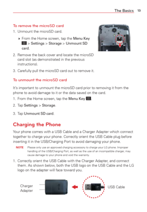 Page 1513The Basics
To remove the microSD card
1.  Unmount the microSD card. 
   From the Home screen, tap the 
Menu Key  > Settings > Storage > Unmount SD 
card.
2.  Remove the back cover and locate the microSD  card slot (as demonstrated in the previous 
instructions).
3.  Carefully pull the microSD card out to remove it.
To unmount the microSD card
It’s important to unmount the microSD card prior to removing it from the 
phone to avoid damage to it or the data saved on the card. 
1.  From the Home screen,...