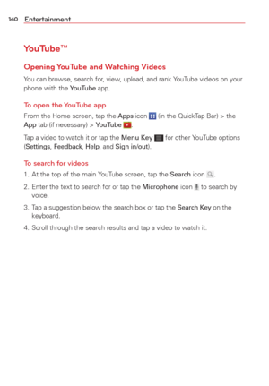 Page 142140Entertainment
YouTube™
Opening YouTube  and Watching Videos
You can browse, search for, view, upload, and rank YouTube videos on your 
phone with the YouTube app.
To open the YouTube app
From the Home screen, tap the Apps icon  (in the QuickTap Bar) > the App tab (if necessary) > YouTube .
Tap a video to watch it or tap the Menu Key 
 for other YouTube options 
(Settings, Feedback, Help, and Sign in/out).
To search for videos
1.  At the top of the main YouTube screen, tap the Search icon .
2.  Enter...