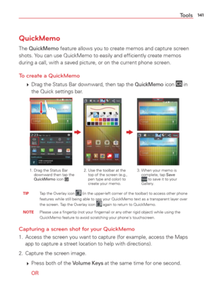 Page 143141Tools
QuickMemo
The QuickMemo feature allows you to create memos and capture screen 
shots. You can use QuickMemo to easily and efﬁciently create memos 
during a call, with a saved picture, or on the current phone screen.
To create a QuickMemo
  Drag the Status Bar downward, then tap the QuickMemo icon  in 
the Quick settings bar.
2.  Use the toolbar at the  top of the screen (e.g., 
pen type and color) to 
create your memo. 3.  When your memo is 
complete, tap Save  to save it to your 
Gallery.
1....