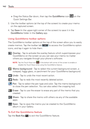 Page 144142Tools
  Drag the Status Bar down, then tap the QuickMemo icon  on the 
Quick Settings Bar.
3.  Use the toolbar options (at the top of the screen) to create your memo\
  on the captured screen.
4. Tap 
Save (in the upper-right corner of the screen) to save it in the QuickMemo folder in the Gallery app.
Using QuickMemo toolbar options
The QuickMemo toolbar options at the top of the screen allow you to easi\
ly 
create memos. Tap the toolbar tab  to access the QuickMemo option 
icons, and tap it again...