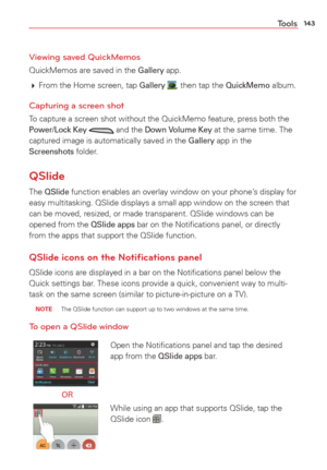 Page 145143Tools
Viewing saved QuickMemos
QuickMemos are saved in the Gallery app. 
  From the Home screen, tap 
Gallery , then tap the QuickMemo album.
Capturing a screen shot
To capture a screen shot without the QuickMemo feature, press both the Power/Lock Key  and the Down Volume Key at the same time. The 
captured image is automatically saved in the Gallery app in the Screenshots folder.
QSlide
The QSlide function enables an overlay window on your phone’s display for 
easy multitasking. QSlide displays a...