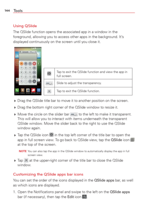 Page 146144Tools
Using QSlide
The QSlide function opens the associated app in a window in the 
foreground, allowing you to access other apps in the background. It’s 
displayed continuously on the screen until you close it.
Tap to exit the QSlide function and view the app in 
full screen.
Slide to adjust the transparency.
Tap to exit the QSlide function.
  Drag the QSlide title bar to move it to another position on the screen. 
  Drag the bottom right corner of the QSlide window to resize it. 
  Move the...