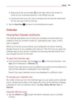 Page 147145Tools
  Drag one of the icon handles  at the right side of the screen to 
move its icon to another position in the QSlide icon bar.
   Checkmark the icons you want to display and remove the checkmark 
for the ones you want to remove. 
2. Tap the 
Back Key  to return to the Notiﬁcations panel. 
Calendar
Viewing Your Calendar and Events
The Calendar app allows you to track your schedule of events (that you 
created or that you’ve been invited to), organized by day, week, month, 
year, or agenda.
When...