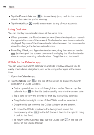 Page 148146Tools
 Tap  the Current date icon  to immediately jump back to the current 
date in the calendar you’re viewing.
  Tap  the 
Add icon  to add a new event to any of your accounts.
Using Dual view
You can display two calendar views at the same time. 
 When you select the Month calendar view (from the drop-down menu in 
the upper-left corner of the screen), Dual calender view is automatically 
displayed. Tap one of the three calendar tabs (between the two calendar 
views) to change the bottom calendar...