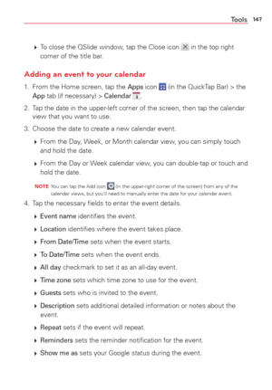 Page 149147Tools
  To close the QSlide window, tap the Close icon  in the top right 
corner of the title bar.
Adding an event to your calendar
1.  From the Home screen, tap the Apps icon  (in the QuickTap Bar) > the App tab (if necessary) > Calendar .
2.  Tap the date in the upper-left corner of the screen, then tap the calendar  view that you want to use.
3.  Choose the date to create a new calendar event. 
   From the Day, Week, or Month calendar view, you can simply touch 
and hold the date.
   From the...