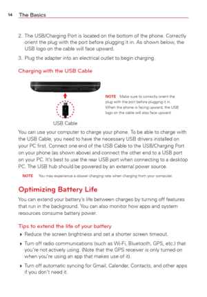 Page 1614The Basics
2.  The USB/Charging Port is located on the bottom of the phone. Correctly orient the plug with the port before plugging it in. As shown below, the 
USB logo on the cable will face upward.
3.  Plug the adapter into an electrical outlet to begin charging.
Charging with the USB Cable
USB Cable
NOTE  Make sure to correctly orient the 
plug with the port before plugging it in.  
When the phone is facing upward, the USB 
logo on the cable will also face upward.
You can use your computer to charge...