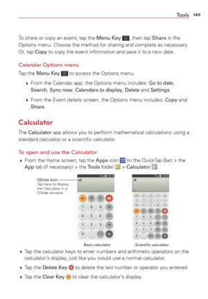 Page 151149Tools
To share or copy an event, tap the Menu Key , then tap Share in the 
Options menu. Choose the method for sharing and complete as necessary. 
Or, tap 
Copy to copy the event information and save it to a new date.
Calendar Options menu
Tap the Menu Key  to access the Options menu. 
   From the Calendar app, the Options menu includes: 
Go to date, Search, Sync now, Calendars to display, Delete and Settings.
   From the Event details screen, the Options menu includes: 
Copy and Share.
Calculator...