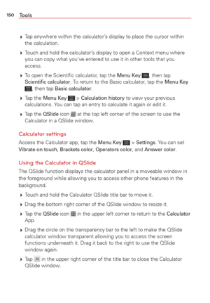 Page 152150Tools
 Tap anywhere within the calculator’s display to place the cursor within 
the calculation.
  Touch and hold the calculator’s display to open a Context menu where 
you can copy what you’ve entered to use it in other tools that you 
access.
  To open the Scientiﬁc calculator, tap the 
Menu Key , then tap Scientiﬁc calculator. To return to the Basic calculator, tap the Menu Key , then tap Basic calculator.
  Tap  the 
Menu Key  > Calculation history to view your previous 
calculations. You can...