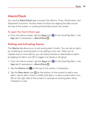 Page 153151Tools
Alarm/Clock
You use the Alarm/Clock app to access the Alarms, Timer, World clock, and 
Stopwatch functions. Access these functions by tapping the tabs across 
the top of the screen, or swiping horizontally across the screen.
To open the Alarm/Clock app
  From the Home screen, tap the Apps icon  (in the QuickTap Bar) > the App tab (if necessary) > Alarm/Clock .
Setting and Activating Alarms
The Alarms tab allows you to set varying alarm clocks. You can set an alarm 
by modifying an existing...