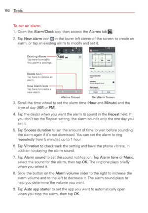Page 154152Tools
To set an alarm
1. Open the Alarm/Clock app, then access the Alarms tab . 
2. Tap
 New alarm icon  in the lower left corner of the screen to create an 
alarm, or tap an existing alarm to modify and set it.
Delete Icon 
Tap here to delete an 
alarm. Existing Alarm
T

ap here to modify 
this alarm's settings.
New Alarm Icon 
Tap here to create a 
new alarm.
Set Alarm Screen
Alarms Screen
3.  Scroll the time wheel to set the alarm time (Hour and Minute) and the 
time of day (AM or PM).
4.  Tap...