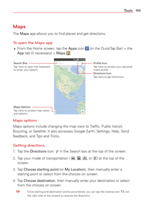 Page 157155Tools
Maps
The Maps app allows you to ﬁnd places and get directions.
To open the Maps app 
 From the Home screen, tap the Apps icon  (in the QuickTap Bar) > the App tab (if necessary) > Maps . 
Search BoxTap here to open the keyboard 
to enter your search.Proﬁle IconTap here to access your personal 
maps proﬁle.
Directions IconTap here to get directions.
Maps OptionsTap here to access map views 
and options.
Maps options
Maps options include changing the map view to Trafﬁc, Public transit,...