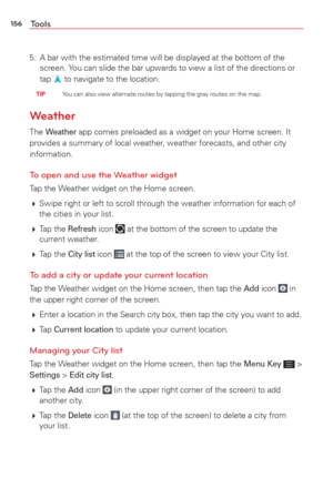 Page 158156Tools
5.  A bar with the estimated time will be displayed at the bottom of the screen. You can slide the bar upwards to view a list of the directions or 
tap 
 to navigate to the location.
 TIP    You can also view alternate routes by tapping the gray routes on the map.\
Weather
The Weather app comes preloaded as a widget on your Home screen. It 
provides a summary of local weather, weather forecasts, and other city 
information. 
To open and use the Weather widget 
Tap the Weather widget on the Home...