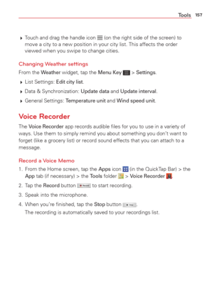 Page 159157Tools
 Touch and drag the handle icon  (on the right side of the screen) to 
move a city to a new position in your city list. This affects the order 
viewed when you swipe to change cities.
Changing Weather settings 
From the Weather widget, tap the Menu Key  > Settings. 
  List  Settings: 
Edit city list.
  Data & Synchronization: 
Update data and Update interval. 
  General  Settings: 
Temperature unit and Wind speed unit.
Voice Recorder
The Voice Recorder app records audible ﬁles for you to use...