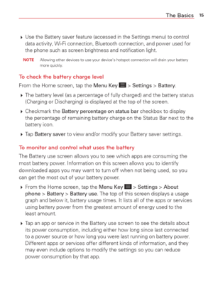 Page 1715The Basics
 Use the Battery saver feature (accessed in the Settings menu) to contr\
ol 
data activity, Wi-Fi connection, Bluetooth connection, and power used for 
the phone such as screen brightness and notiﬁcation light.
 NOTE  Allowing other devices to use your device's hotspot connection will drai\
n your battery 
more quickly .
To check the battery charge level
From the Home screen, tap the Menu Key  > Settings > Battery.
  The battery level (as a percentage of fully charged) and the battery...