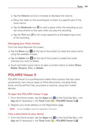 Page 161159Tools
  Tap  the Volume icon  to increase or decrease the volume. 
   Move the slider on the recording bar to listen to a speciﬁc part of t\
he 
voice memo.
   Tap  the 
Bookmark icon  to mark a place within the recording so you 
can jump directly to that spot when you play the recording.
   Tap  the 
Trim icon  to trim away segments at the beginning or end 
of the recording.
Managing your Voice memos
From the Voice Recorder list screen: 
  Tap  the 
Share icon  (at the top of the screen) to...