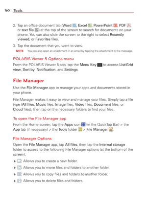 Page 162160Tools
2.  Tap an ofﬁce document tab (Word , Excel , PowerPoint , PDF ,
or text ﬁle ) at the top of the screen to search for documents on your 
phone. You can also slide the screen to the right to select Recently 
viewed, or Favorites ﬁles.
3.  Tap the document that you want to view.
 NOTE  You can also open an attachment in an email by tapping the attachment in \
the message.
POLARIS Viewer 5 Options menu
From the POLARIS Viewer 5 app, tap the Menu Key  to access List/Grid 
view, Sort by, Notiﬁcation,...