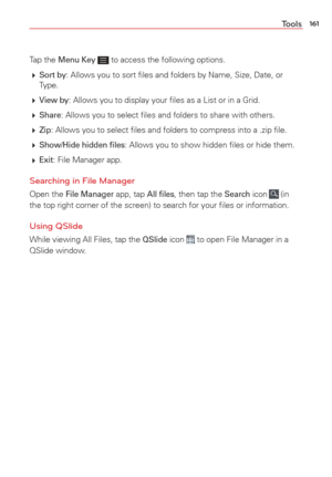 Page 163161Tools
Tap the Menu Key  to access the following options.
  
Sort by: Allows you to sort ﬁles and folders by Name, Size, Date, or 
Type.
  
View by: Allows you to display your ﬁles as a List or in a Grid.
  
Share: Allows you to select ﬁles and folders to share with others.
  
Zip: Allows you to select ﬁles and folders to compress into a .zip ﬁl\
e. 
  
Show/Hide hidden ﬁles: Allows you to show hidden ﬁles or hide them.
  
Exit: File Manager app.
Searching in File Manager
Open the File Manager...