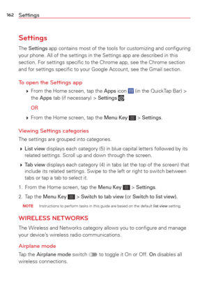 Page 164162Settings
Settings
The Settings app contains most of the tools for customizing and conﬁguring 
your phone. All of the settings in the Settings app are described in thi\
s 
section. For settings speciﬁc to the Chrome app, see the Chrome secti\
on 
and for settings speciﬁc to your Google Account, see the Gmail sectio\
n.
To open the Settings app
   From the Home screen, tap the Apps icon  (in the QuickTap Bar) > 
the Apps tab (if necessary) > Settings .
  
OR
   From the Home screen, tap the Menu Key...