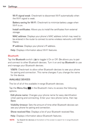 Page 166164Settings
   Wi-Fi signal weak: Checkmark to disconnect Wi-Fi automatically when 
the Wi-Fi signal is weak.
    Battery saving for Wi-Fi
: Checkmark to minimize battery usage when 
Wi-Fi is on.
    Install certiﬁcates
: Allows you to install the certiﬁcates from external 
storage.
    MAC address
: Displays your phone's MAC address (which may need to 
be entered in the router to connect to some wireless networks with MAC 
ﬁlters).
    IP address
: Displays your phone's IP address.
 
Help:...