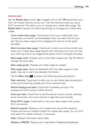 Page 167165Settings
Mobile data
Tap the Mobile data switch  to toggle it On or Off. Off disconnects you 
from the mobile network so you can't use the Internet unless you use a 
Wi-Fi connection This allows you to manage your mobile data usage. Tap 
Mobile data to access the following settings to manage your mobile data 
usage.
 
Limit mobile data usage: Checkmark to limit your mobile data. Your 
mobile data connection will be disabled when you reach the limit you 
set. Set your data usage limit by dragging...