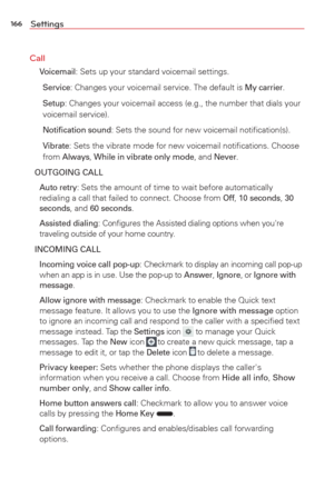 Page 168166Settings
Call
  
Voicemail: Sets up your standard voicemail settings.
Service: Changes your voicemail service. The default is My carrier.
Setup: Changes your voicemail access (e.g., the number that dials your 
voicemail service).
Notiﬁcation sound: Sets the sound for new voicemail notiﬁcation(s).
Vibrate: Sets the vibrate mode for new voicemail notiﬁcations. Choose 
from Always, While in vibrate only mode, and Never.
OUTGOING CALL
 Auto retry: Sets the amount of time to wait before automatically...