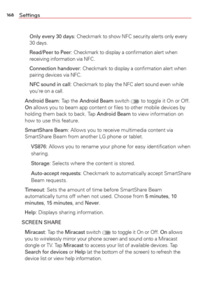 Page 170168Settings
   
Only every 30 days: Checkmark to show NFC security alerts only every 
30 days.
    
Read/Peer to Peer
: Checkmark to display a conﬁrmation alert when 
receiving information via NFC.
    
Connection handover
: Checkmark to display a conﬁrmation alert when 
pairing devices via NFC.
    NFC sound in call
: Checkmark to play the NFC alert sound even while 
you're on a call.
 Android Beam: Tap the Android Beam switch  to toggle it On or Off. 
On allows you to beam app content or ﬁles to...