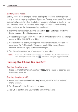 Page 1816The Basics
Battery saver mode
Battery saver mode changes certain settings to conserve battery power 
until you can recharge your phone. If you turn Battery saver mode On, it\
 will 
automatically activate when the battery charge level drops to the level \
you 
set. If Battery saver mode is off, you’ll be prompted to turn on Batt\
ery 
saver mode when the battery reaches low levels.
1.  From the Home screen, tap the 
Menu Key  > Settings > Battery > Battery saver > Turn Battery saver on. 
2.  Select the...