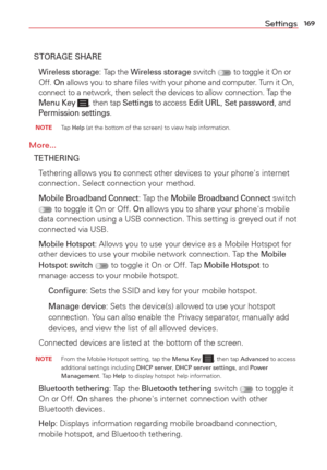 Page 171169Settings
STORAGE SHARE
 
Wireless storage: Tap the Wireless storage switch  to toggle it On or 
Off. On allows you to share ﬁles with your phone and computer. Turn it On, 
connect to a network, then select the devices to allow connection. Tap the 
Menu Key 
, then tap Settings to access Edit URL, Set password, and 
Permission settings. 
 NOTE Tap Help (at the bottom of the screen) to view help information.
More...
TETHERING
  Tethering allows you to connect other devices to your phone's internet...