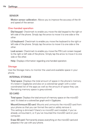 Page 178176Settings
SENSOR
  Motion sensor calibration
: Allows you to improve the accuracy of the tilt 
and speed of the sensor.
One-handed operation
 Dial keypad: Checkmark to enable you move the dial keypad to the right or 
left side of the phone. Simply tap the arrow to move it to one side or t\
he 
other.
  LG keyboard
: Checkmark to enable you move the keyboard to the right or 
left side of the phone. Simply tap the arrow to move it to one side or t\
he 
other.
  Lock screen
: Checkmark to enable you move...